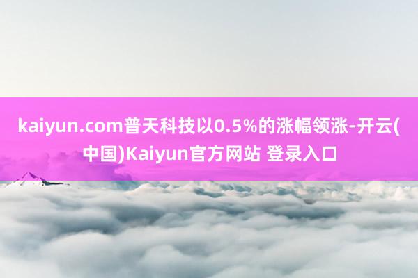 kaiyun.com普天科技以0.5%的涨幅领涨-开云(中国)Kaiyun官方网站 登录入口