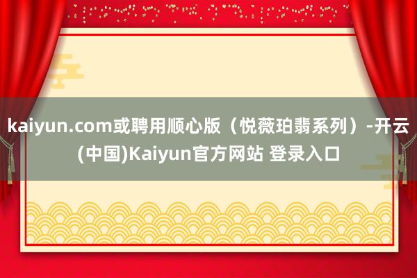 kaiyun.com或聘用顺心版（悦薇珀翡系列）-开云(中国)Kaiyun官方网站 登录入口