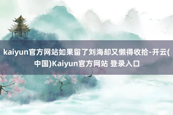 kaiyun官方网站如果留了刘海却又懒得收拾-开云(中国)Kaiyun官方网站 登录入口