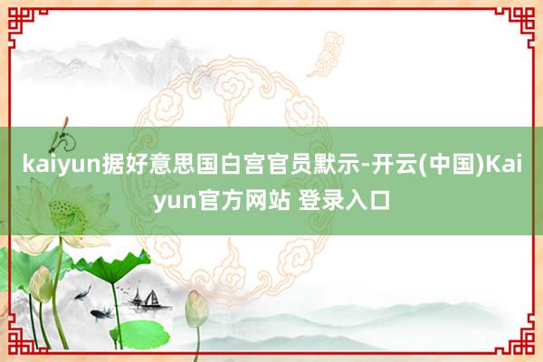 kaiyun据好意思国白宫官员默示-开云(中国)Kaiyun官方网站 登录入口
