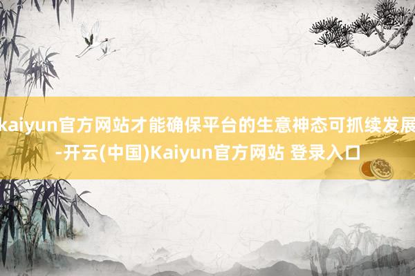 kaiyun官方网站才能确保平台的生意神态可抓续发展-开云(中国)Kaiyun官方网站 登录入口