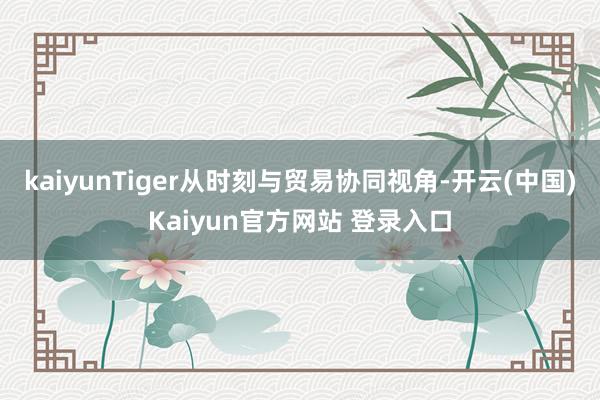 kaiyunTiger从时刻与贸易协同视角-开云(中国)Kaiyun官方网站 登录入口