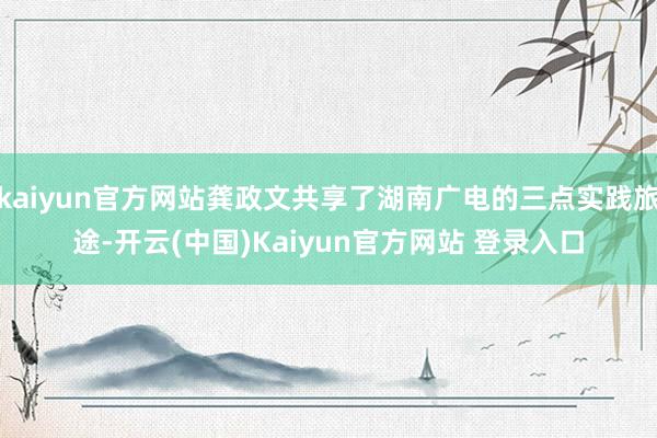 kaiyun官方网站龚政文共享了湖南广电的三点实践旅途-开云(中国)Kaiyun官方网站 登录入口