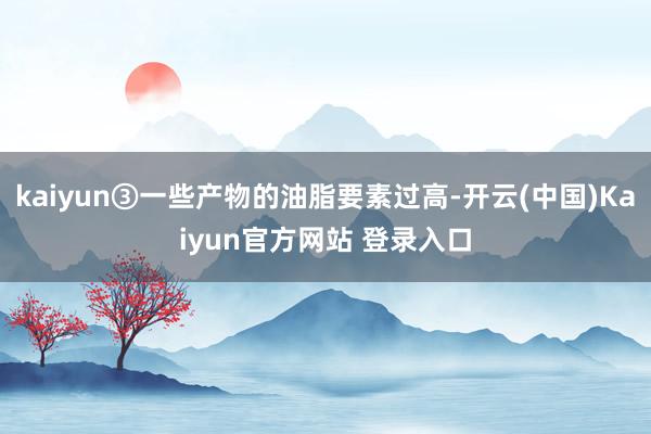 kaiyun③一些产物的油脂要素过高-开云(中国)Kaiyun官方网站 登录入口