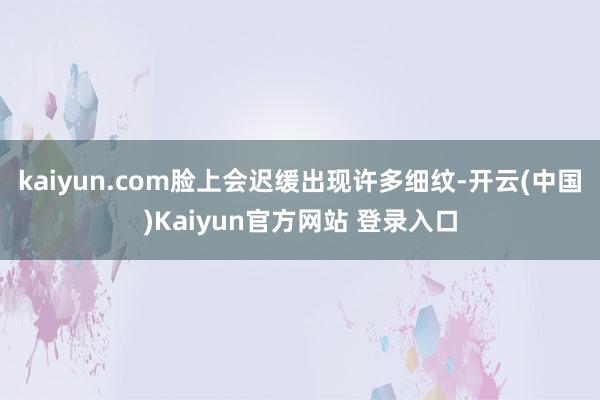 kaiyun.com脸上会迟缓出现许多细纹-开云(中国)Kaiyun官方网站 登录入口