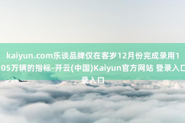 kaiyun.com乐谈品牌仅在客岁12月份完成录用1.05万辆的指标-开云(中国)Kaiyun官方网站 登录入口