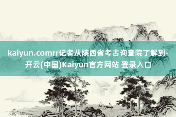 kaiyun.comrr记者从陕西省考古询查院了解到-开云(中国)Kaiyun官方网站 登录入口
