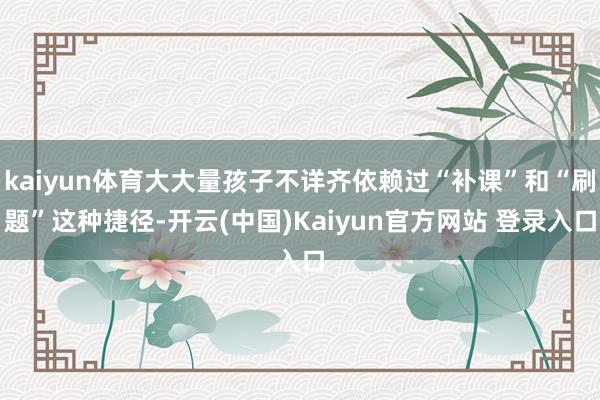 kaiyun体育大大量孩子不详齐依赖过“补课”和“刷题”这种捷径-开云(中国)Kaiyun官方网站 登录入口