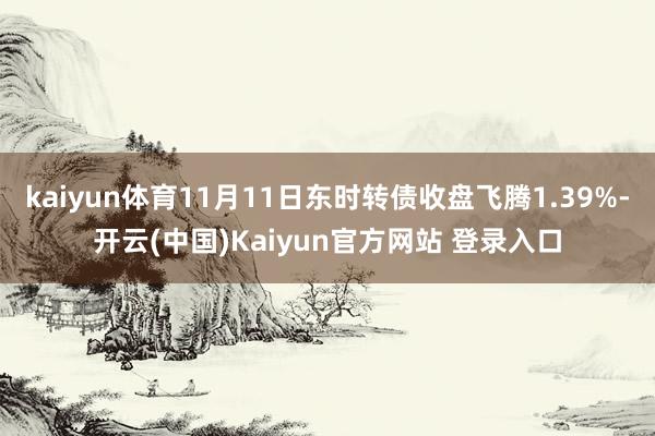 kaiyun体育11月11日东时转债收盘飞腾1.39%-开云(中国)Kaiyun官方网站 登录入口