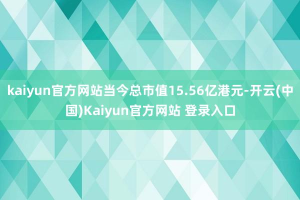 kaiyun官方网站当今总市值15.56亿港元-开云(中国)Kaiyun官方网站 登录入口