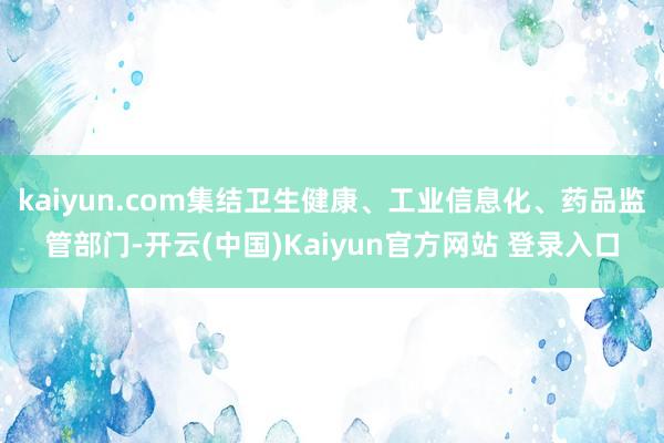 kaiyun.com集结卫生健康、工业信息化、药品监管部门-开云(中国)Kaiyun官方网站 登录入口