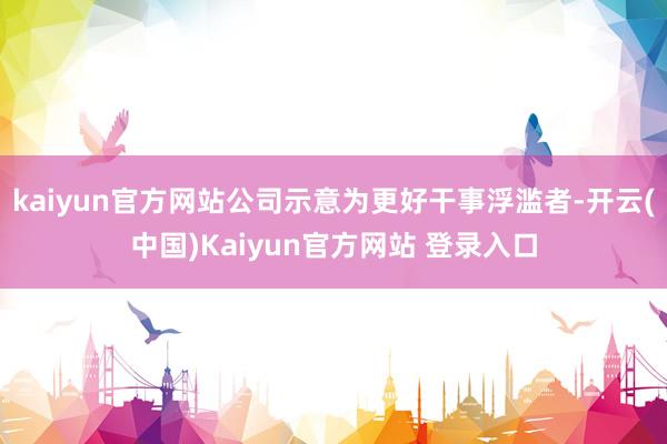 kaiyun官方网站公司示意为更好干事浮滥者-开云(中国)Kaiyun官方网站 登录入口