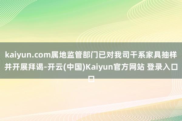 kaiyun.com属地监管部门已对我司干系家具抽样并开展拜谒-开云(中国)Kaiyun官方网站 登录入口