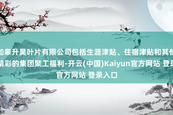 如皋升昊叶片有限公司包括生涯津贴、住宿津贴和其他丰富精彩的集团聚工福利-开云(中国)Kaiyun官方网站 登录入口