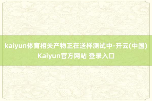 kaiyun体育相关产物正在送样测试中-开云(中国)Kaiyun官方网站 登录入口