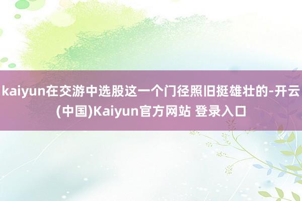 kaiyun在交游中选股这一个门径照旧挺雄壮的-开云(中国)Kaiyun官方网站 登录入口