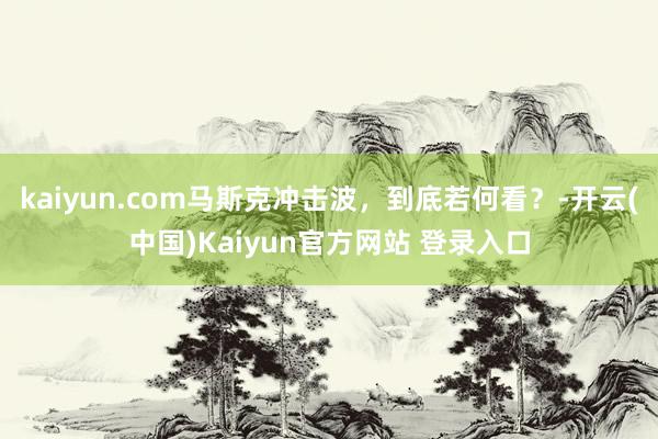 kaiyun.com马斯克冲击波，到底若何看？-开云(中国)Kaiyun官方网站 登录入口