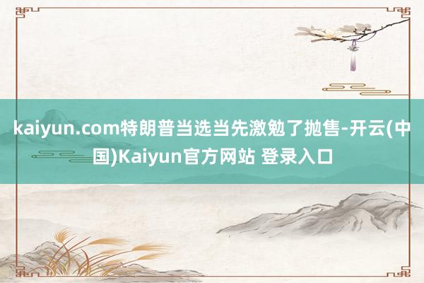kaiyun.com特朗普当选当先激勉了抛售-开云(中国)Kaiyun官方网站 登录入口