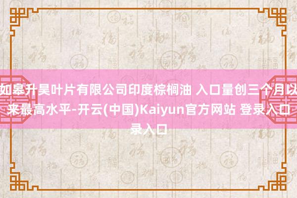 如皋升昊叶片有限公司印度棕榈油 入口量创三个月以来最高水平-开云(中国)Kaiyun官方网站 登录入口