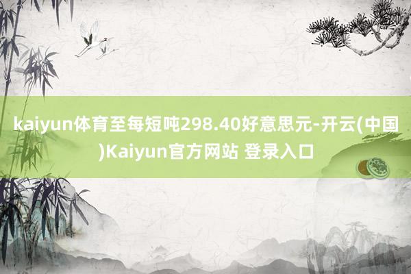 kaiyun体育至每短吨298.40好意思元-开云(中国)Kaiyun官方网站 登录入口