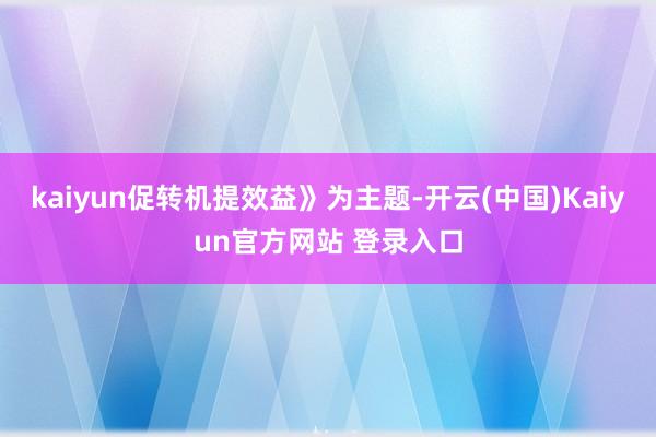 kaiyun促转机提效益》为主题-开云(中国)Kaiyun官方网站 登录入口