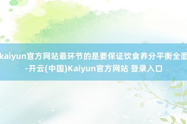 kaiyun官方网站最环节的是要保证饮食养分平衡全面-开云(中国)Kaiyun官方网站 登录入口