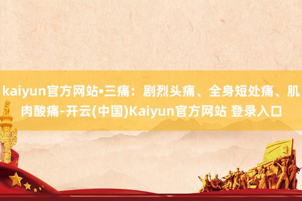 kaiyun官方网站•三痛：剧烈头痛、全身短处痛、肌肉酸痛-开云(中国)Kaiyun官方网站 登录入口