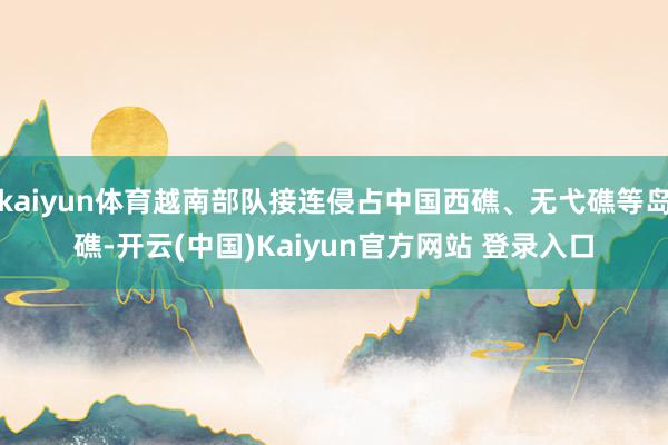 kaiyun体育越南部队接连侵占中国西礁、无弋礁等岛礁-开云(中国)Kaiyun官方网站 登录入口