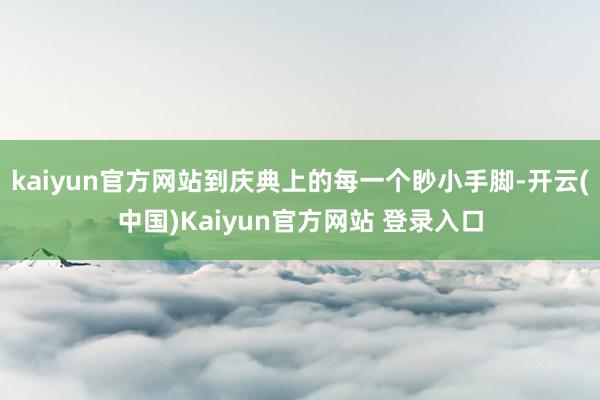 kaiyun官方网站到庆典上的每一个眇小手脚-开云(中国)Kaiyun官方网站 登录入口