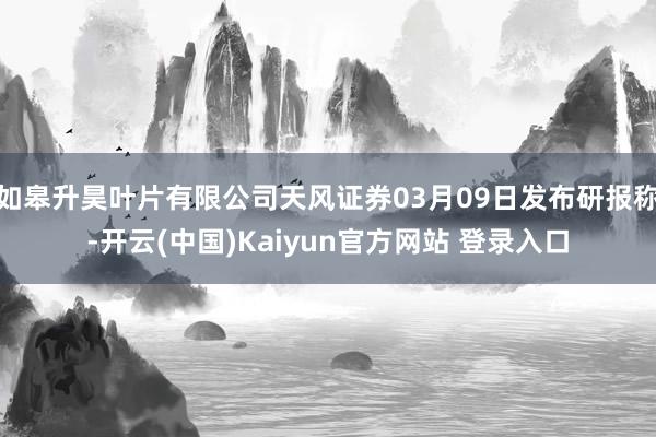 如皋升昊叶片有限公司天风证券03月09日发布研报称-开云(中国)Kaiyun官方网站 登录入口