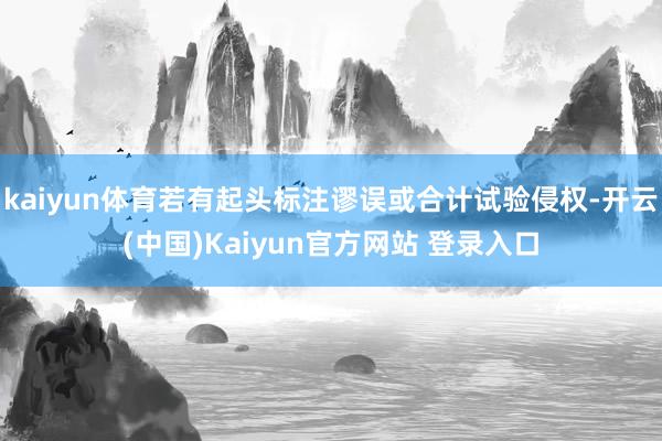 kaiyun体育若有起头标注谬误或合计试验侵权-开云(中国)Kaiyun官方网站 登录入口