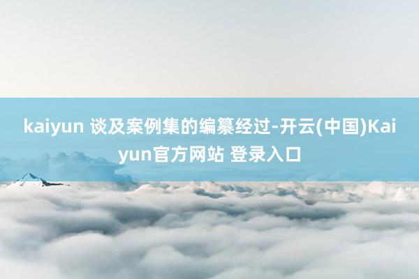 kaiyun 谈及案例集的编纂经过-开云(中国)Kaiyun官方网站 登录入口