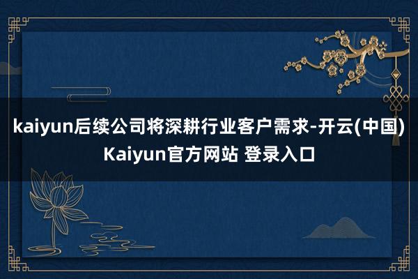 kaiyun后续公司将深耕行业客户需求-开云(中国)Kaiyun官方网站 登录入口