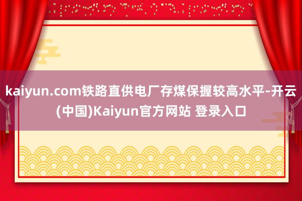 kaiyun.com铁路直供电厂存煤保握较高水平-开云(中国)Kaiyun官方网站 登录入口