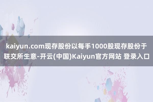 kaiyun.com现存股份以每手1000股现存股份于联交所生意-开云(中国)Kaiyun官方网站 登录入口