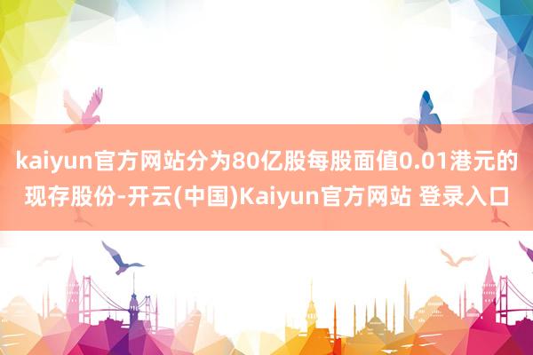 kaiyun官方网站分为80亿股每股面值0.01港元的现存股份-开云(中国)Kaiyun官方网站 登录入口