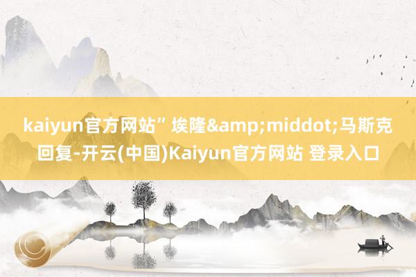 kaiyun官方网站”埃隆&middot;马斯克回复-开云(中国)Kaiyun官方网站 登录入口
