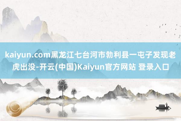 kaiyun.com黑龙江七台河市勃利县一屯子发现老虎出没-开云(中国)Kaiyun官方网站 登录入口