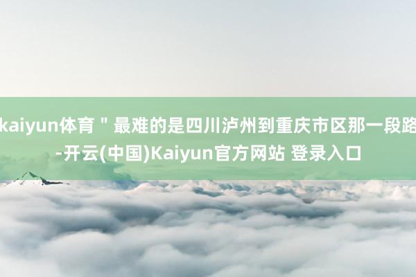 kaiyun体育＂最难的是四川泸州到重庆市区那一段路-开云(中国)Kaiyun官方网站 登录入口
