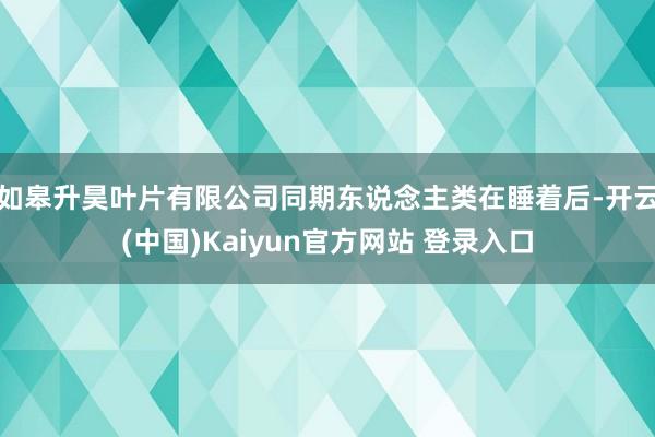 如皋升昊叶片有限公司同期东说念主类在睡着后-开云(中国)Kaiyun官方网站 登录入口