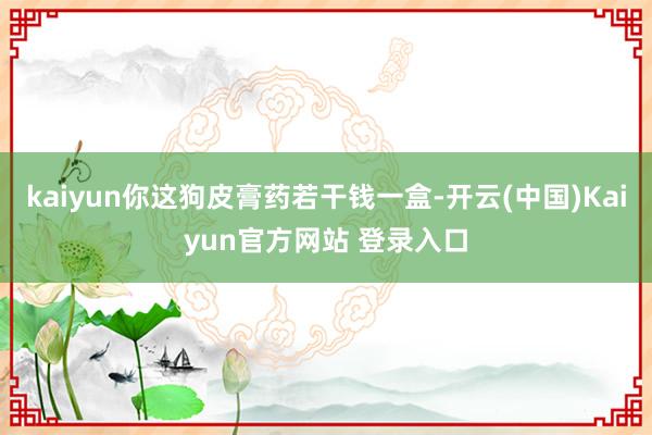 kaiyun你这狗皮膏药若干钱一盒-开云(中国)Kaiyun官方网站 登录入口