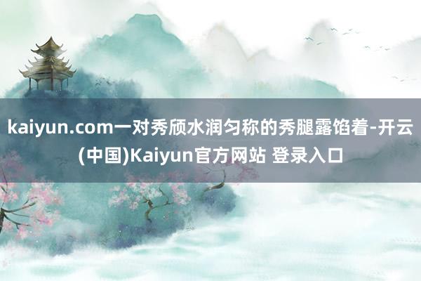 kaiyun.com一对秀颀水润匀称的秀腿露馅着-开云(中国)Kaiyun官方网站 登录入口