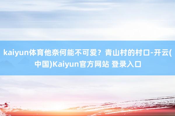 kaiyun体育他奈何能不可爱？青山村的村口-开云(中国)Kaiyun官方网站 登录入口
