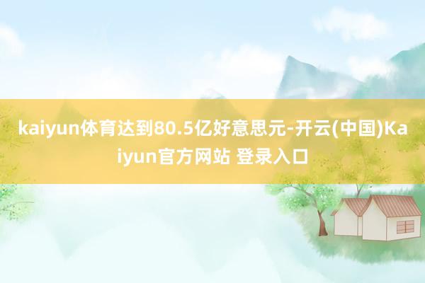 kaiyun体育达到80.5亿好意思元-开云(中国)Kaiyun官方网站 登录入口