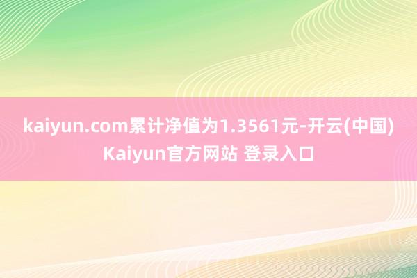 kaiyun.com累计净值为1.3561元-开云(中国)Kaiyun官方网站 登录入口
