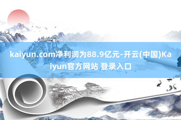 kaiyun.com净利润为88.9亿元-开云(中国)Kaiyun官方网站 登录入口
