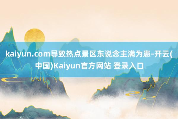 kaiyun.com导致热点景区东说念主满为患-开云(中国)Kaiyun官方网站 登录入口