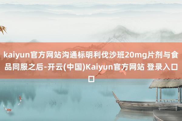 kaiyun官方网站沟通标明利伐沙班20mg片剂与食品同服之后-开云(中国)Kaiyun官方网站 登录入口