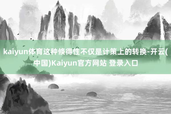 kaiyun体育这种倏得性不仅是计策上的转换-开云(中国)Kaiyun官方网站 登录入口
