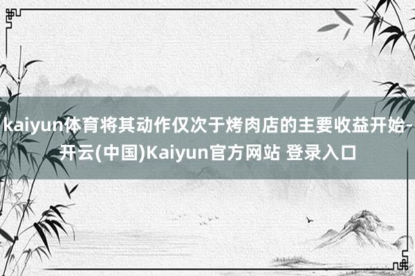 kaiyun体育将其动作仅次于烤肉店的主要收益开始-开云(中国)Kaiyun官方网站 登录入口